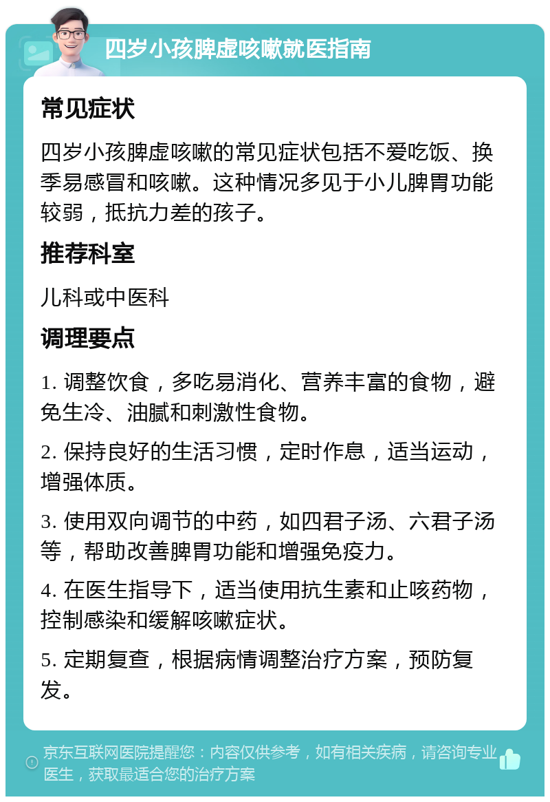 四岁小孩脾虚咳嗽就医指南 常见症状 四岁小孩脾虚咳嗽的常见症状包括不爱吃饭、换季易感冒和咳嗽。这种情况多见于小儿脾胃功能较弱，抵抗力差的孩子。 推荐科室 儿科或中医科 调理要点 1. 调整饮食，多吃易消化、营养丰富的食物，避免生冷、油腻和刺激性食物。 2. 保持良好的生活习惯，定时作息，适当运动，增强体质。 3. 使用双向调节的中药，如四君子汤、六君子汤等，帮助改善脾胃功能和增强免疫力。 4. 在医生指导下，适当使用抗生素和止咳药物，控制感染和缓解咳嗽症状。 5. 定期复查，根据病情调整治疗方案，预防复发。