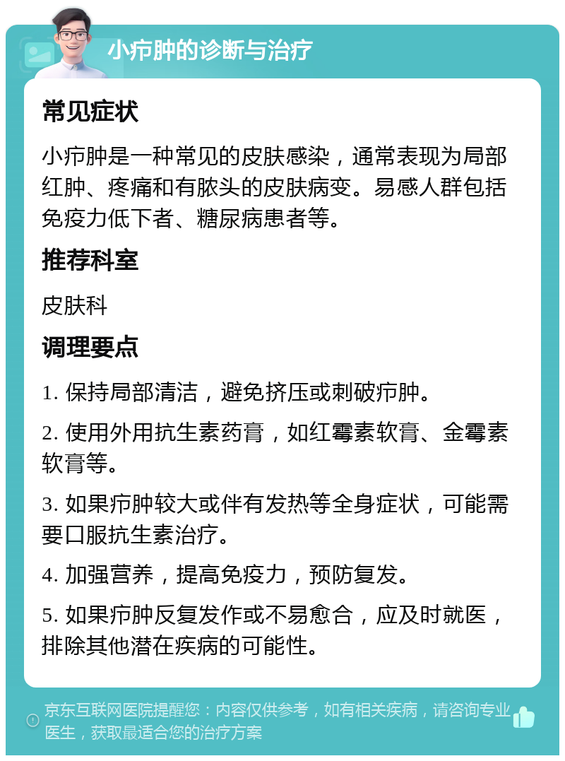 小疖肿的诊断与治疗 常见症状 小疖肿是一种常见的皮肤感染，通常表现为局部红肿、疼痛和有脓头的皮肤病变。易感人群包括免疫力低下者、糖尿病患者等。 推荐科室 皮肤科 调理要点 1. 保持局部清洁，避免挤压或刺破疖肿。 2. 使用外用抗生素药膏，如红霉素软膏、金霉素软膏等。 3. 如果疖肿较大或伴有发热等全身症状，可能需要口服抗生素治疗。 4. 加强营养，提高免疫力，预防复发。 5. 如果疖肿反复发作或不易愈合，应及时就医，排除其他潜在疾病的可能性。