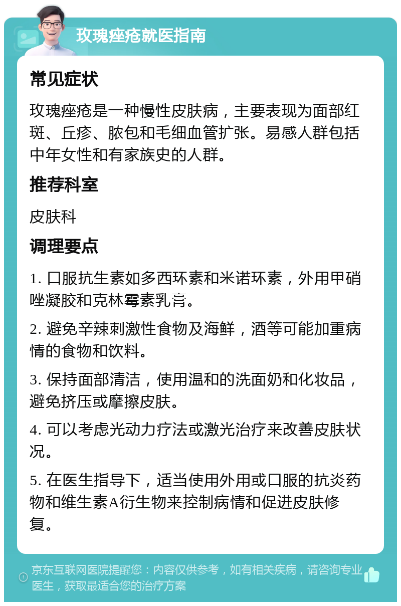 玫瑰痤疮就医指南 常见症状 玫瑰痤疮是一种慢性皮肤病，主要表现为面部红斑、丘疹、脓包和毛细血管扩张。易感人群包括中年女性和有家族史的人群。 推荐科室 皮肤科 调理要点 1. 口服抗生素如多西环素和米诺环素，外用甲硝唑凝胶和克林霉素乳膏。 2. 避免辛辣刺激性食物及海鲜，酒等可能加重病情的食物和饮料。 3. 保持面部清洁，使用温和的洗面奶和化妆品，避免挤压或摩擦皮肤。 4. 可以考虑光动力疗法或激光治疗来改善皮肤状况。 5. 在医生指导下，适当使用外用或口服的抗炎药物和维生素A衍生物来控制病情和促进皮肤修复。