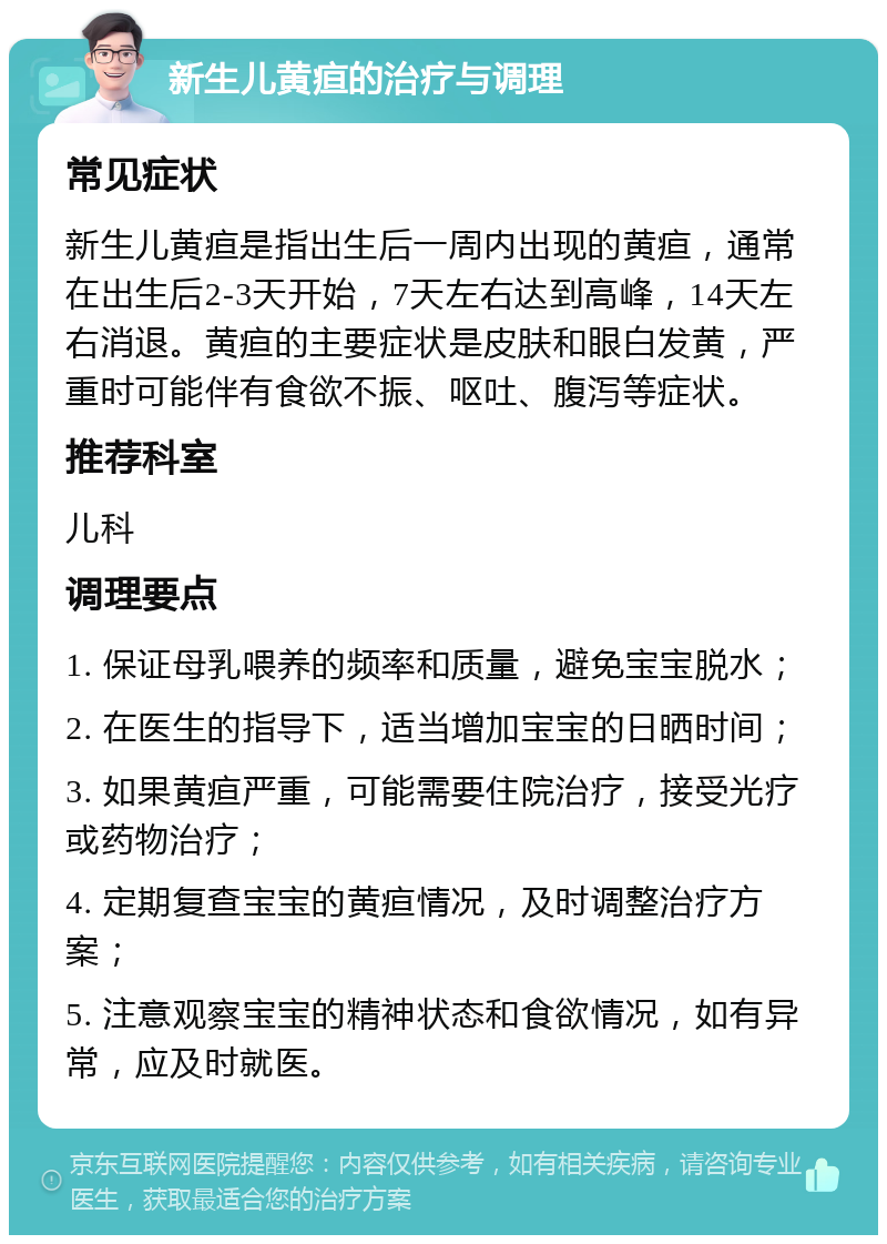 新生儿黄疸的治疗与调理 常见症状 新生儿黄疸是指出生后一周内出现的黄疸，通常在出生后2-3天开始，7天左右达到高峰，14天左右消退。黄疸的主要症状是皮肤和眼白发黄，严重时可能伴有食欲不振、呕吐、腹泻等症状。 推荐科室 儿科 调理要点 1. 保证母乳喂养的频率和质量，避免宝宝脱水； 2. 在医生的指导下，适当增加宝宝的日晒时间； 3. 如果黄疸严重，可能需要住院治疗，接受光疗或药物治疗； 4. 定期复查宝宝的黄疸情况，及时调整治疗方案； 5. 注意观察宝宝的精神状态和食欲情况，如有异常，应及时就医。