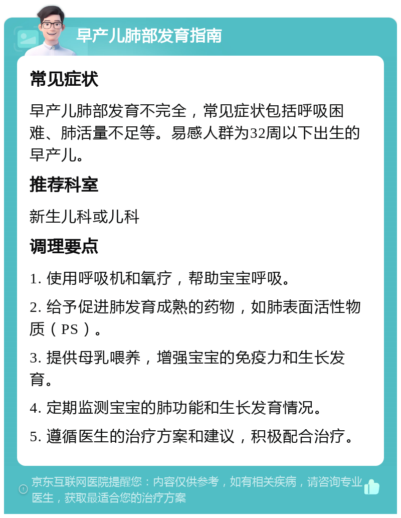 早产儿肺部发育指南 常见症状 早产儿肺部发育不完全，常见症状包括呼吸困难、肺活量不足等。易感人群为32周以下出生的早产儿。 推荐科室 新生儿科或儿科 调理要点 1. 使用呼吸机和氧疗，帮助宝宝呼吸。 2. 给予促进肺发育成熟的药物，如肺表面活性物质（PS）。 3. 提供母乳喂养，增强宝宝的免疫力和生长发育。 4. 定期监测宝宝的肺功能和生长发育情况。 5. 遵循医生的治疗方案和建议，积极配合治疗。