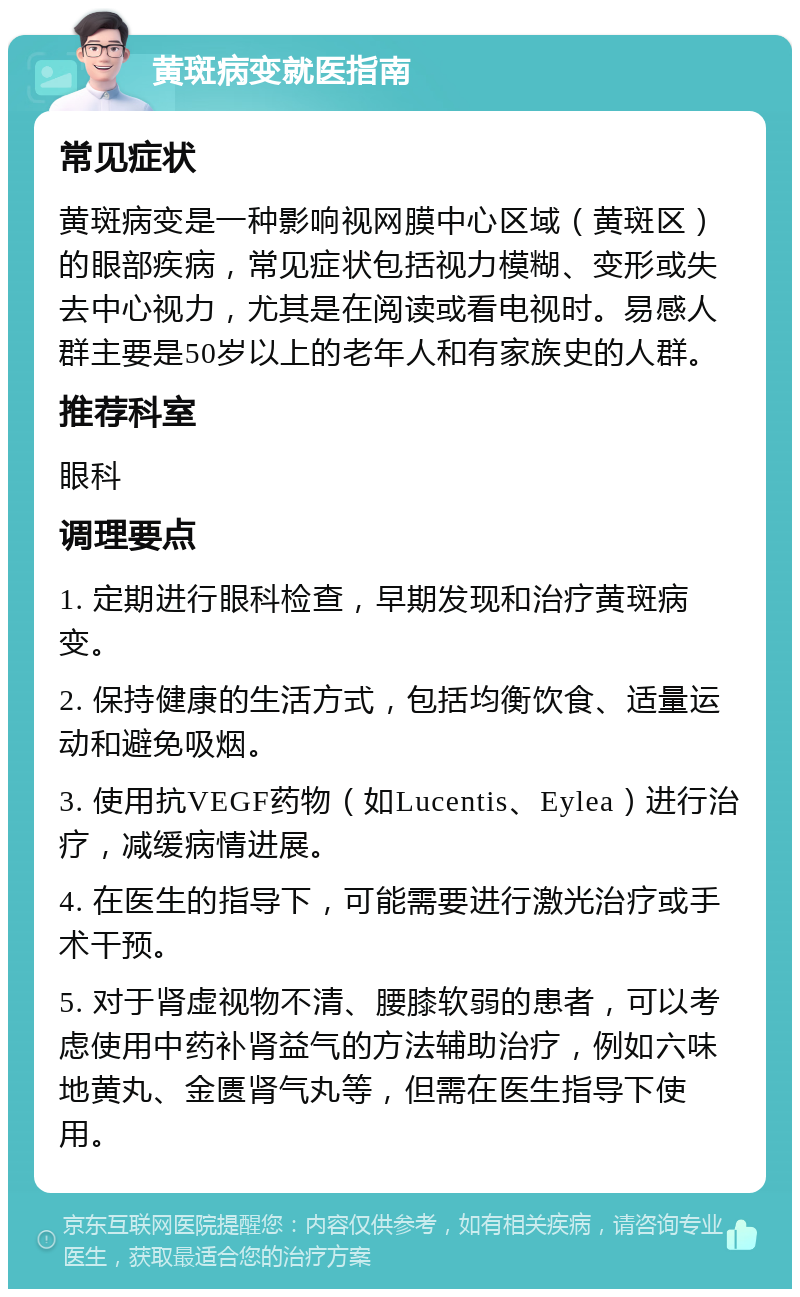 黄斑病变就医指南 常见症状 黄斑病变是一种影响视网膜中心区域（黄斑区）的眼部疾病，常见症状包括视力模糊、变形或失去中心视力，尤其是在阅读或看电视时。易感人群主要是50岁以上的老年人和有家族史的人群。 推荐科室 眼科 调理要点 1. 定期进行眼科检查，早期发现和治疗黄斑病变。 2. 保持健康的生活方式，包括均衡饮食、适量运动和避免吸烟。 3. 使用抗VEGF药物（如Lucentis、Eylea）进行治疗，减缓病情进展。 4. 在医生的指导下，可能需要进行激光治疗或手术干预。 5. 对于肾虚视物不清、腰膝软弱的患者，可以考虑使用中药补肾益气的方法辅助治疗，例如六味地黄丸、金匮肾气丸等，但需在医生指导下使用。