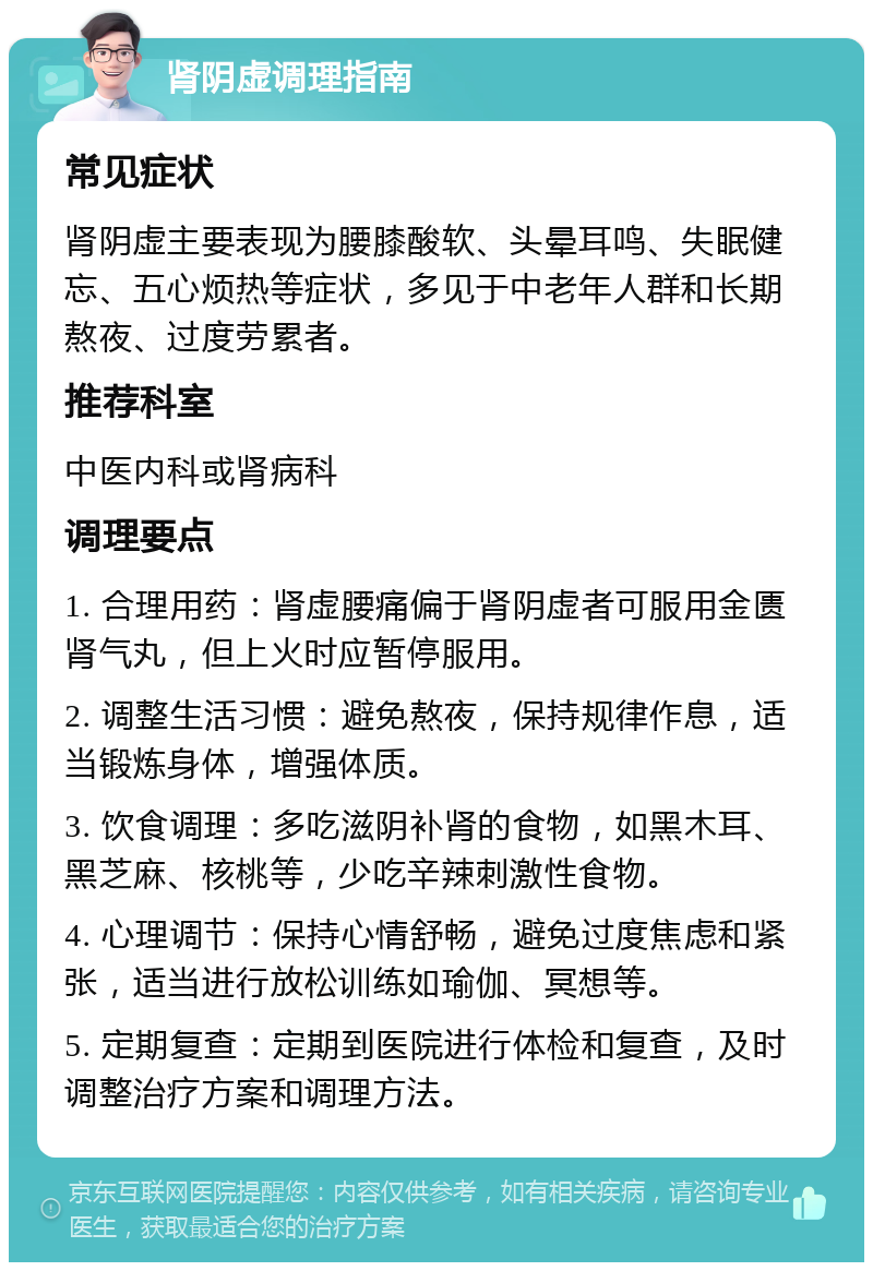 肾阴虚调理指南 常见症状 肾阴虚主要表现为腰膝酸软、头晕耳鸣、失眠健忘、五心烦热等症状，多见于中老年人群和长期熬夜、过度劳累者。 推荐科室 中医内科或肾病科 调理要点 1. 合理用药：肾虚腰痛偏于肾阴虚者可服用金匮肾气丸，但上火时应暂停服用。 2. 调整生活习惯：避免熬夜，保持规律作息，适当锻炼身体，增强体质。 3. 饮食调理：多吃滋阴补肾的食物，如黑木耳、黑芝麻、核桃等，少吃辛辣刺激性食物。 4. 心理调节：保持心情舒畅，避免过度焦虑和紧张，适当进行放松训练如瑜伽、冥想等。 5. 定期复查：定期到医院进行体检和复查，及时调整治疗方案和调理方法。