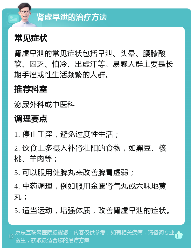 肾虚早泄的治疗方法 常见症状 肾虚早泄的常见症状包括早泄、头晕、腰膝酸软、困乏、怕冷、出虚汗等。易感人群主要是长期手淫或性生活频繁的人群。 推荐科室 泌尿外科或中医科 调理要点 1. 停止手淫，避免过度性生活； 2. 饮食上多摄入补肾壮阳的食物，如黑豆、核桃、羊肉等； 3. 可以服用健脾丸来改善脾胃虚弱； 4. 中药调理，例如服用金匮肾气丸或六味地黄丸； 5. 适当运动，增强体质，改善肾虚早泄的症状。