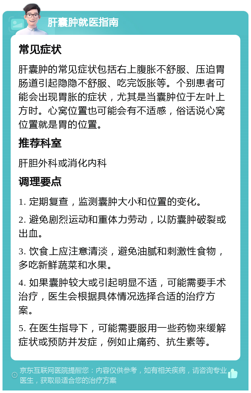 肝囊肿就医指南 常见症状 肝囊肿的常见症状包括右上腹胀不舒服、压迫胃肠道引起隐隐不舒服、吃完饭胀等。个别患者可能会出现胃胀的症状，尤其是当囊肿位于左叶上方时。心窝位置也可能会有不适感，俗话说心窝位置就是胃的位置。 推荐科室 肝胆外科或消化内科 调理要点 1. 定期复查，监测囊肿大小和位置的变化。 2. 避免剧烈运动和重体力劳动，以防囊肿破裂或出血。 3. 饮食上应注意清淡，避免油腻和刺激性食物，多吃新鲜蔬菜和水果。 4. 如果囊肿较大或引起明显不适，可能需要手术治疗，医生会根据具体情况选择合适的治疗方案。 5. 在医生指导下，可能需要服用一些药物来缓解症状或预防并发症，例如止痛药、抗生素等。