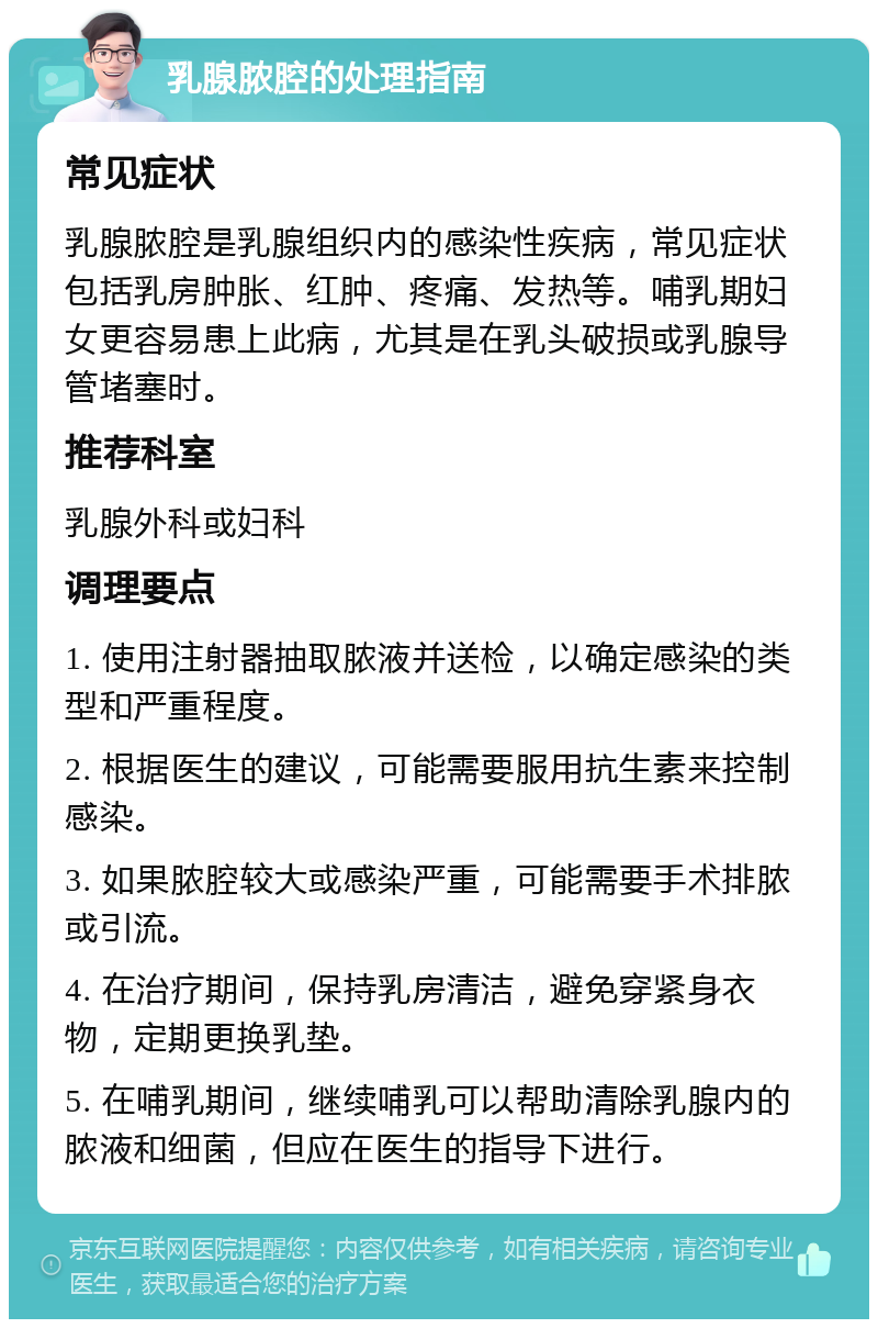 乳腺脓腔的处理指南 常见症状 乳腺脓腔是乳腺组织内的感染性疾病，常见症状包括乳房肿胀、红肿、疼痛、发热等。哺乳期妇女更容易患上此病，尤其是在乳头破损或乳腺导管堵塞时。 推荐科室 乳腺外科或妇科 调理要点 1. 使用注射器抽取脓液并送检，以确定感染的类型和严重程度。 2. 根据医生的建议，可能需要服用抗生素来控制感染。 3. 如果脓腔较大或感染严重，可能需要手术排脓或引流。 4. 在治疗期间，保持乳房清洁，避免穿紧身衣物，定期更换乳垫。 5. 在哺乳期间，继续哺乳可以帮助清除乳腺内的脓液和细菌，但应在医生的指导下进行。