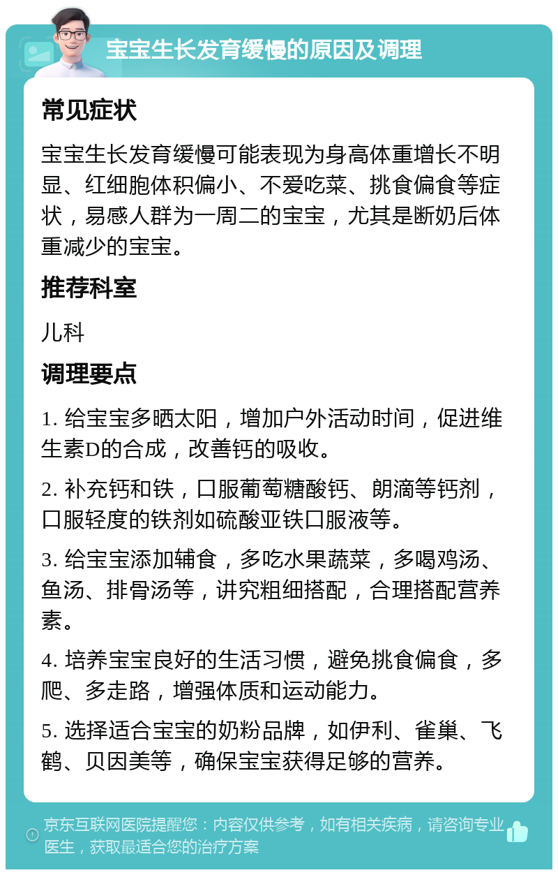 宝宝生长发育缓慢的原因及调理 常见症状 宝宝生长发育缓慢可能表现为身高体重增长不明显、红细胞体积偏小、不爱吃菜、挑食偏食等症状，易感人群为一周二的宝宝，尤其是断奶后体重减少的宝宝。 推荐科室 儿科 调理要点 1. 给宝宝多晒太阳，增加户外活动时间，促进维生素D的合成，改善钙的吸收。 2. 补充钙和铁，口服葡萄糖酸钙、朗滴等钙剂，口服轻度的铁剂如硫酸亚铁口服液等。 3. 给宝宝添加辅食，多吃水果蔬菜，多喝鸡汤、鱼汤、排骨汤等，讲究粗细搭配，合理搭配营养素。 4. 培养宝宝良好的生活习惯，避免挑食偏食，多爬、多走路，增强体质和运动能力。 5. 选择适合宝宝的奶粉品牌，如伊利、雀巢、飞鹤、贝因美等，确保宝宝获得足够的营养。