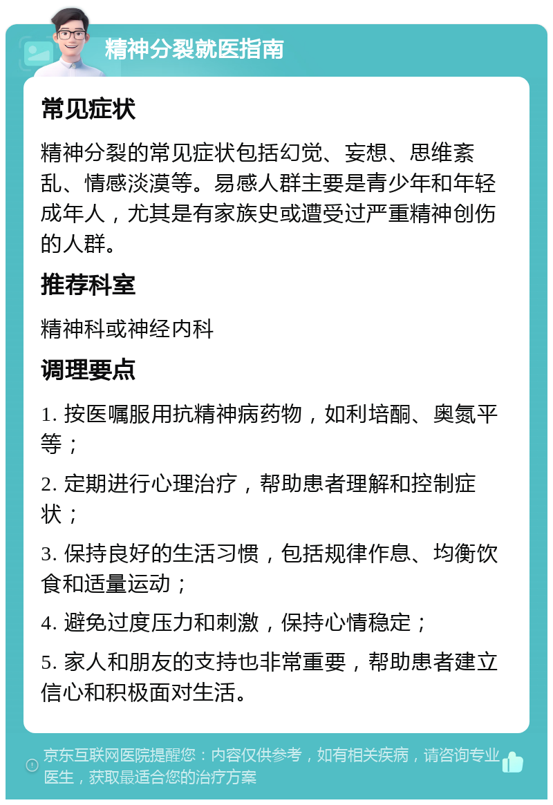 精神分裂就医指南 常见症状 精神分裂的常见症状包括幻觉、妄想、思维紊乱、情感淡漠等。易感人群主要是青少年和年轻成年人，尤其是有家族史或遭受过严重精神创伤的人群。 推荐科室 精神科或神经内科 调理要点 1. 按医嘱服用抗精神病药物，如利培酮、奥氮平等； 2. 定期进行心理治疗，帮助患者理解和控制症状； 3. 保持良好的生活习惯，包括规律作息、均衡饮食和适量运动； 4. 避免过度压力和刺激，保持心情稳定； 5. 家人和朋友的支持也非常重要，帮助患者建立信心和积极面对生活。