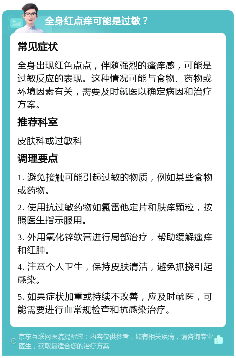 全身红点痒可能是过敏？ 常见症状 全身出现红色点点，伴随强烈的瘙痒感，可能是过敏反应的表现。这种情况可能与食物、药物或环境因素有关，需要及时就医以确定病因和治疗方案。 推荐科室 皮肤科或过敏科 调理要点 1. 避免接触可能引起过敏的物质，例如某些食物或药物。 2. 使用抗过敏药物如氯雷他定片和肤痒颗粒，按照医生指示服用。 3. 外用氧化锌软膏进行局部治疗，帮助缓解瘙痒和红肿。 4. 注意个人卫生，保持皮肤清洁，避免抓挠引起感染。 5. 如果症状加重或持续不改善，应及时就医，可能需要进行血常规检查和抗感染治疗。