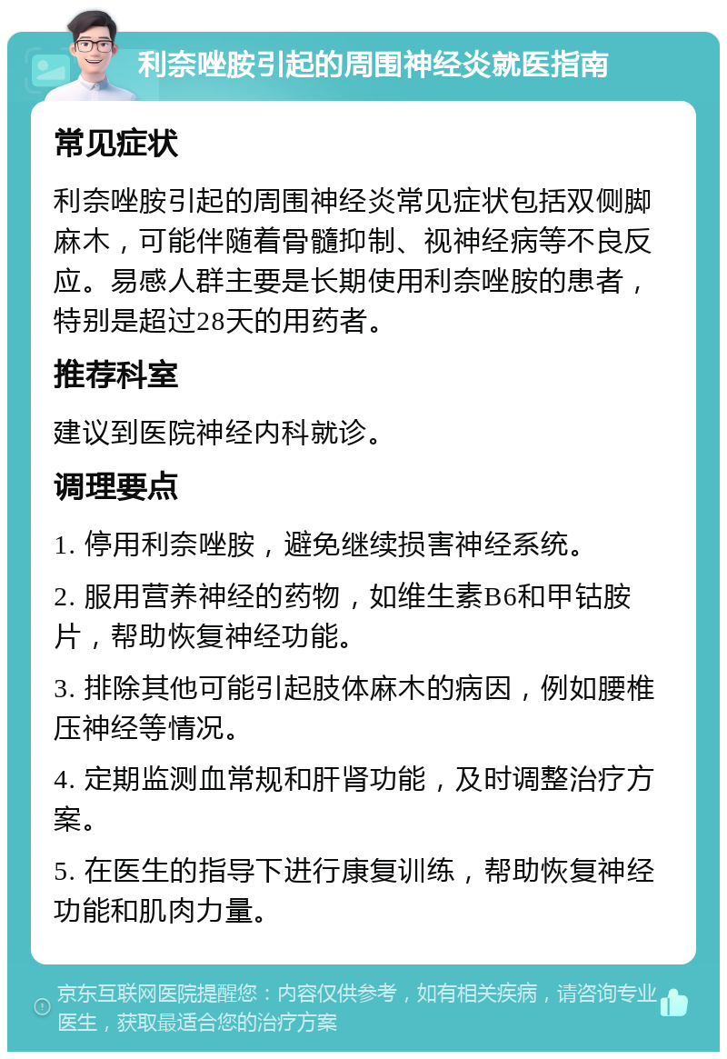 利奈唑胺引起的周围神经炎就医指南 常见症状 利奈唑胺引起的周围神经炎常见症状包括双侧脚麻木，可能伴随着骨髓抑制、视神经病等不良反应。易感人群主要是长期使用利奈唑胺的患者，特别是超过28天的用药者。 推荐科室 建议到医院神经内科就诊。 调理要点 1. 停用利奈唑胺，避免继续损害神经系统。 2. 服用营养神经的药物，如维生素B6和甲钴胺片，帮助恢复神经功能。 3. 排除其他可能引起肢体麻木的病因，例如腰椎压神经等情况。 4. 定期监测血常规和肝肾功能，及时调整治疗方案。 5. 在医生的指导下进行康复训练，帮助恢复神经功能和肌肉力量。