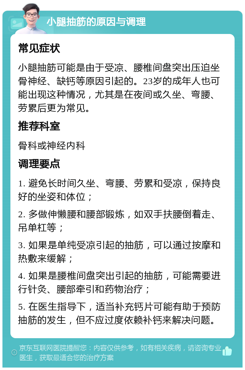 小腿抽筋的原因与调理 常见症状 小腿抽筋可能是由于受凉、腰椎间盘突出压迫坐骨神经、缺钙等原因引起的。23岁的成年人也可能出现这种情况，尤其是在夜间或久坐、弯腰、劳累后更为常见。 推荐科室 骨科或神经内科 调理要点 1. 避免长时间久坐、弯腰、劳累和受凉，保持良好的坐姿和体位； 2. 多做伸懒腰和腰部锻炼，如双手扶腰倒着走、吊单杠等； 3. 如果是单纯受凉引起的抽筋，可以通过按摩和热敷来缓解； 4. 如果是腰椎间盘突出引起的抽筋，可能需要进行针灸、腰部牵引和药物治疗； 5. 在医生指导下，适当补充钙片可能有助于预防抽筋的发生，但不应过度依赖补钙来解决问题。