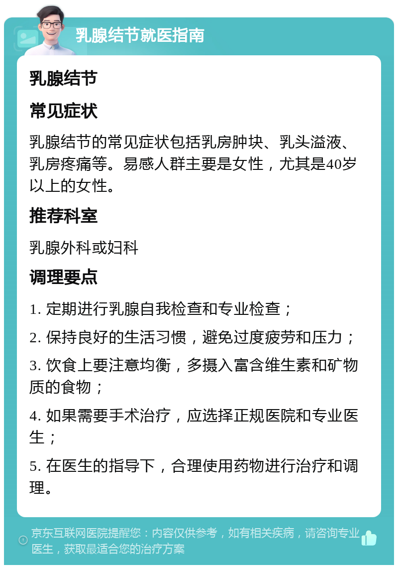 乳腺结节就医指南 乳腺结节 常见症状 乳腺结节的常见症状包括乳房肿块、乳头溢液、乳房疼痛等。易感人群主要是女性，尤其是40岁以上的女性。 推荐科室 乳腺外科或妇科 调理要点 1. 定期进行乳腺自我检查和专业检查； 2. 保持良好的生活习惯，避免过度疲劳和压力； 3. 饮食上要注意均衡，多摄入富含维生素和矿物质的食物； 4. 如果需要手术治疗，应选择正规医院和专业医生； 5. 在医生的指导下，合理使用药物进行治疗和调理。