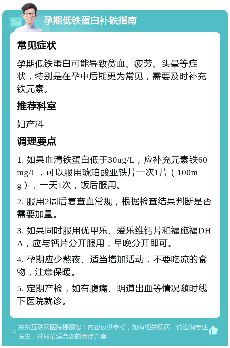 孕期低铁蛋白补铁指南 常见症状 孕期低铁蛋白可能导致贫血、疲劳、头晕等症状，特别是在孕中后期更为常见，需要及时补充铁元素。 推荐科室 妇产科 调理要点 1. 如果血清铁蛋白低于30ug/L，应补充元素铁60mg/L，可以服用琥珀酸亚铁片一次1片（100mg），一天1次，饭后服用。 2. 服用2周后复查血常规，根据检查结果判断是否需要加量。 3. 如果同时服用优甲乐、爱乐维钙片和福施福DHA，应与钙片分开服用，早晚分开即可。 4. 孕期应少熬夜、适当增加活动，不要吃凉的食物，注意保暖。 5. 定期产检，如有腹痛、阴道出血等情况随时线下医院就诊。