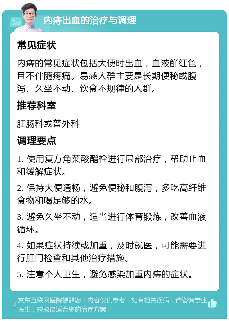 内痔出血的治疗与调理 常见症状 内痔的常见症状包括大便时出血，血液鲜红色，且不伴随疼痛。易感人群主要是长期便秘或腹泻、久坐不动、饮食不规律的人群。 推荐科室 肛肠科或普外科 调理要点 1. 使用复方角菜酸酯栓进行局部治疗，帮助止血和缓解症状。 2. 保持大便通畅，避免便秘和腹泻，多吃高纤维食物和喝足够的水。 3. 避免久坐不动，适当进行体育锻炼，改善血液循环。 4. 如果症状持续或加重，及时就医，可能需要进行肛门检查和其他治疗措施。 5. 注意个人卫生，避免感染加重内痔的症状。