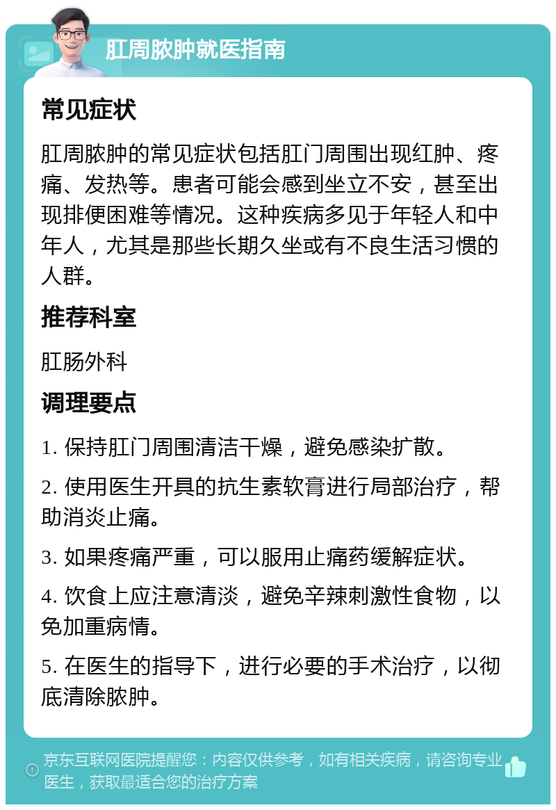 肛周脓肿就医指南 常见症状 肛周脓肿的常见症状包括肛门周围出现红肿、疼痛、发热等。患者可能会感到坐立不安，甚至出现排便困难等情况。这种疾病多见于年轻人和中年人，尤其是那些长期久坐或有不良生活习惯的人群。 推荐科室 肛肠外科 调理要点 1. 保持肛门周围清洁干燥，避免感染扩散。 2. 使用医生开具的抗生素软膏进行局部治疗，帮助消炎止痛。 3. 如果疼痛严重，可以服用止痛药缓解症状。 4. 饮食上应注意清淡，避免辛辣刺激性食物，以免加重病情。 5. 在医生的指导下，进行必要的手术治疗，以彻底清除脓肿。