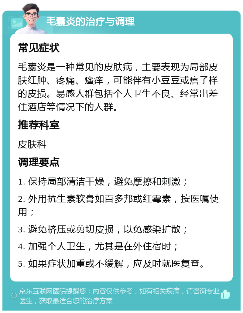 毛囊炎的治疗与调理 常见症状 毛囊炎是一种常见的皮肤病，主要表现为局部皮肤红肿、疼痛、瘙痒，可能伴有小豆豆或痦子样的皮损。易感人群包括个人卫生不良、经常出差住酒店等情况下的人群。 推荐科室 皮肤科 调理要点 1. 保持局部清洁干燥，避免摩擦和刺激； 2. 外用抗生素软膏如百多邦或红霉素，按医嘱使用； 3. 避免挤压或剪切皮损，以免感染扩散； 4. 加强个人卫生，尤其是在外住宿时； 5. 如果症状加重或不缓解，应及时就医复查。