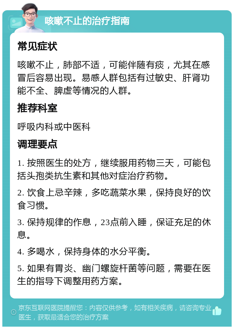 咳嗽不止的治疗指南 常见症状 咳嗽不止，肺部不适，可能伴随有痰，尤其在感冒后容易出现。易感人群包括有过敏史、肝肾功能不全、脾虚等情况的人群。 推荐科室 呼吸内科或中医科 调理要点 1. 按照医生的处方，继续服用药物三天，可能包括头孢类抗生素和其他对症治疗药物。 2. 饮食上忌辛辣，多吃蔬菜水果，保持良好的饮食习惯。 3. 保持规律的作息，23点前入睡，保证充足的休息。 4. 多喝水，保持身体的水分平衡。 5. 如果有胃炎、幽门螺旋杆菌等问题，需要在医生的指导下调整用药方案。