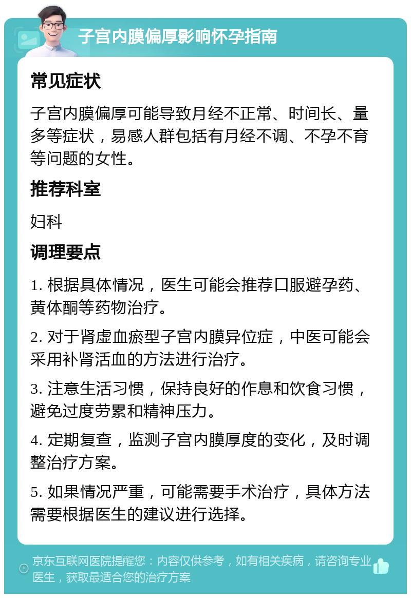 子宫内膜偏厚影响怀孕指南 常见症状 子宫内膜偏厚可能导致月经不正常、时间长、量多等症状，易感人群包括有月经不调、不孕不育等问题的女性。 推荐科室 妇科 调理要点 1. 根据具体情况，医生可能会推荐口服避孕药、黄体酮等药物治疗。 2. 对于肾虚血瘀型子宫内膜异位症，中医可能会采用补肾活血的方法进行治疗。 3. 注意生活习惯，保持良好的作息和饮食习惯，避免过度劳累和精神压力。 4. 定期复查，监测子宫内膜厚度的变化，及时调整治疗方案。 5. 如果情况严重，可能需要手术治疗，具体方法需要根据医生的建议进行选择。