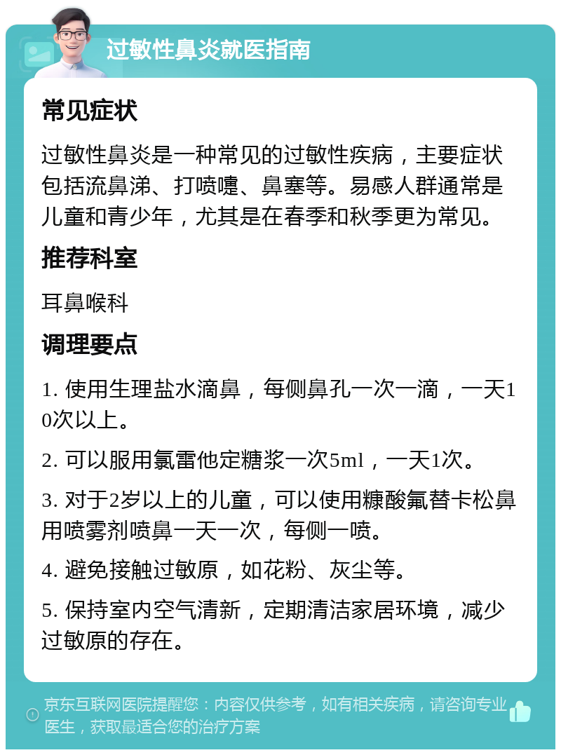 过敏性鼻炎就医指南 常见症状 过敏性鼻炎是一种常见的过敏性疾病，主要症状包括流鼻涕、打喷嚏、鼻塞等。易感人群通常是儿童和青少年，尤其是在春季和秋季更为常见。 推荐科室 耳鼻喉科 调理要点 1. 使用生理盐水滴鼻，每侧鼻孔一次一滴，一天10次以上。 2. 可以服用氯雷他定糖浆一次5ml，一天1次。 3. 对于2岁以上的儿童，可以使用糠酸氟替卡松鼻用喷雾剂喷鼻一天一次，每侧一喷。 4. 避免接触过敏原，如花粉、灰尘等。 5. 保持室内空气清新，定期清洁家居环境，减少过敏原的存在。