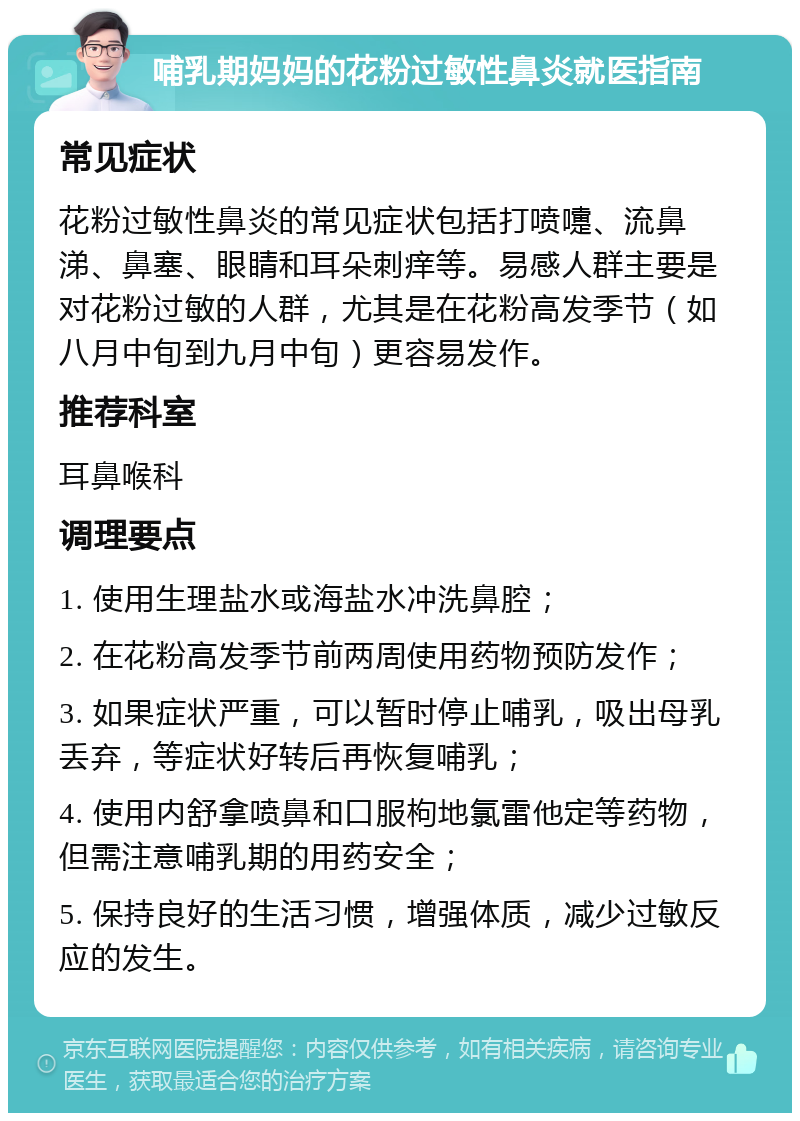 哺乳期妈妈的花粉过敏性鼻炎就医指南 常见症状 花粉过敏性鼻炎的常见症状包括打喷嚏、流鼻涕、鼻塞、眼睛和耳朵刺痒等。易感人群主要是对花粉过敏的人群，尤其是在花粉高发季节（如八月中旬到九月中旬）更容易发作。 推荐科室 耳鼻喉科 调理要点 1. 使用生理盐水或海盐水冲洗鼻腔； 2. 在花粉高发季节前两周使用药物预防发作； 3. 如果症状严重，可以暂时停止哺乳，吸出母乳丢弃，等症状好转后再恢复哺乳； 4. 使用内舒拿喷鼻和口服枸地氯雷他定等药物，但需注意哺乳期的用药安全； 5. 保持良好的生活习惯，增强体质，减少过敏反应的发生。