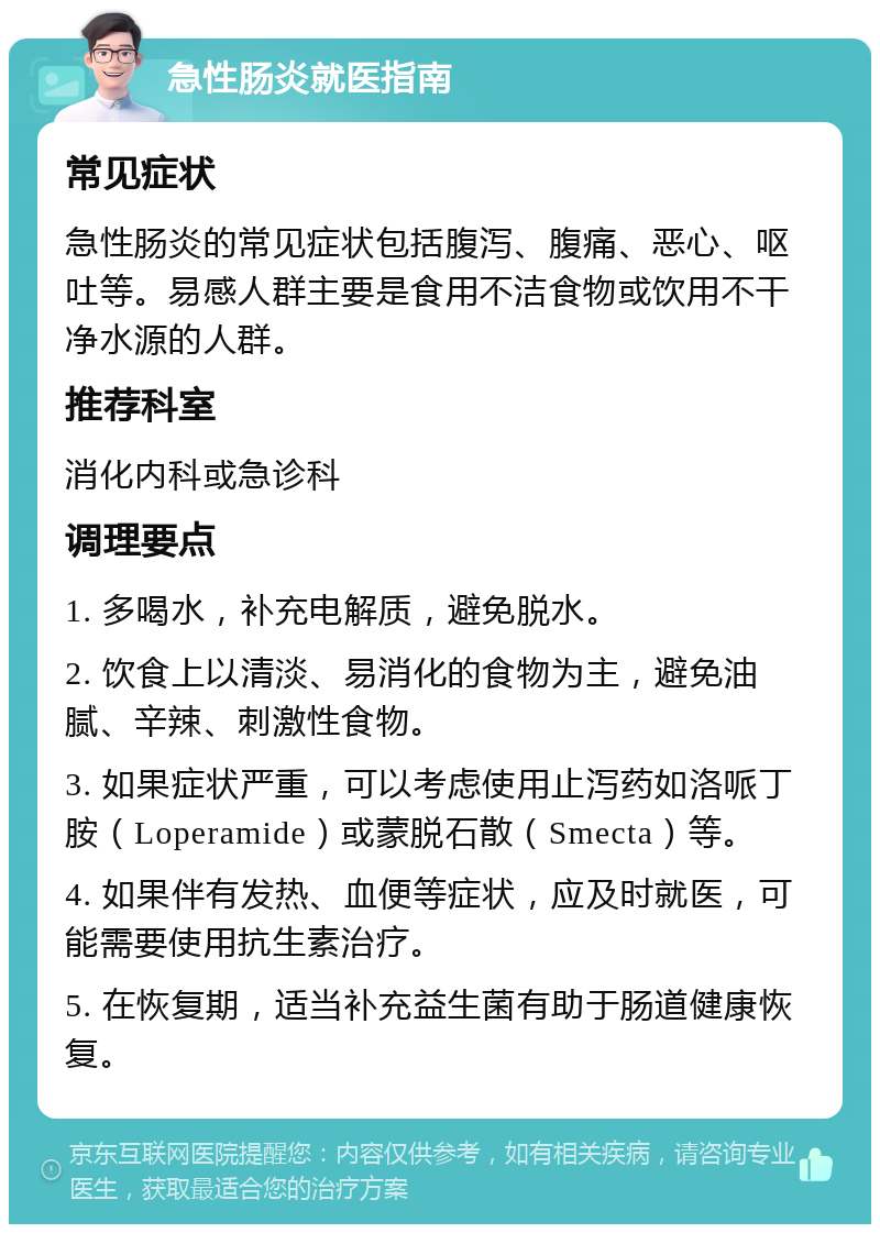 急性肠炎就医指南 常见症状 急性肠炎的常见症状包括腹泻、腹痛、恶心、呕吐等。易感人群主要是食用不洁食物或饮用不干净水源的人群。 推荐科室 消化内科或急诊科 调理要点 1. 多喝水，补充电解质，避免脱水。 2. 饮食上以清淡、易消化的食物为主，避免油腻、辛辣、刺激性食物。 3. 如果症状严重，可以考虑使用止泻药如洛哌丁胺（Loperamide）或蒙脱石散（Smecta）等。 4. 如果伴有发热、血便等症状，应及时就医，可能需要使用抗生素治疗。 5. 在恢复期，适当补充益生菌有助于肠道健康恢复。