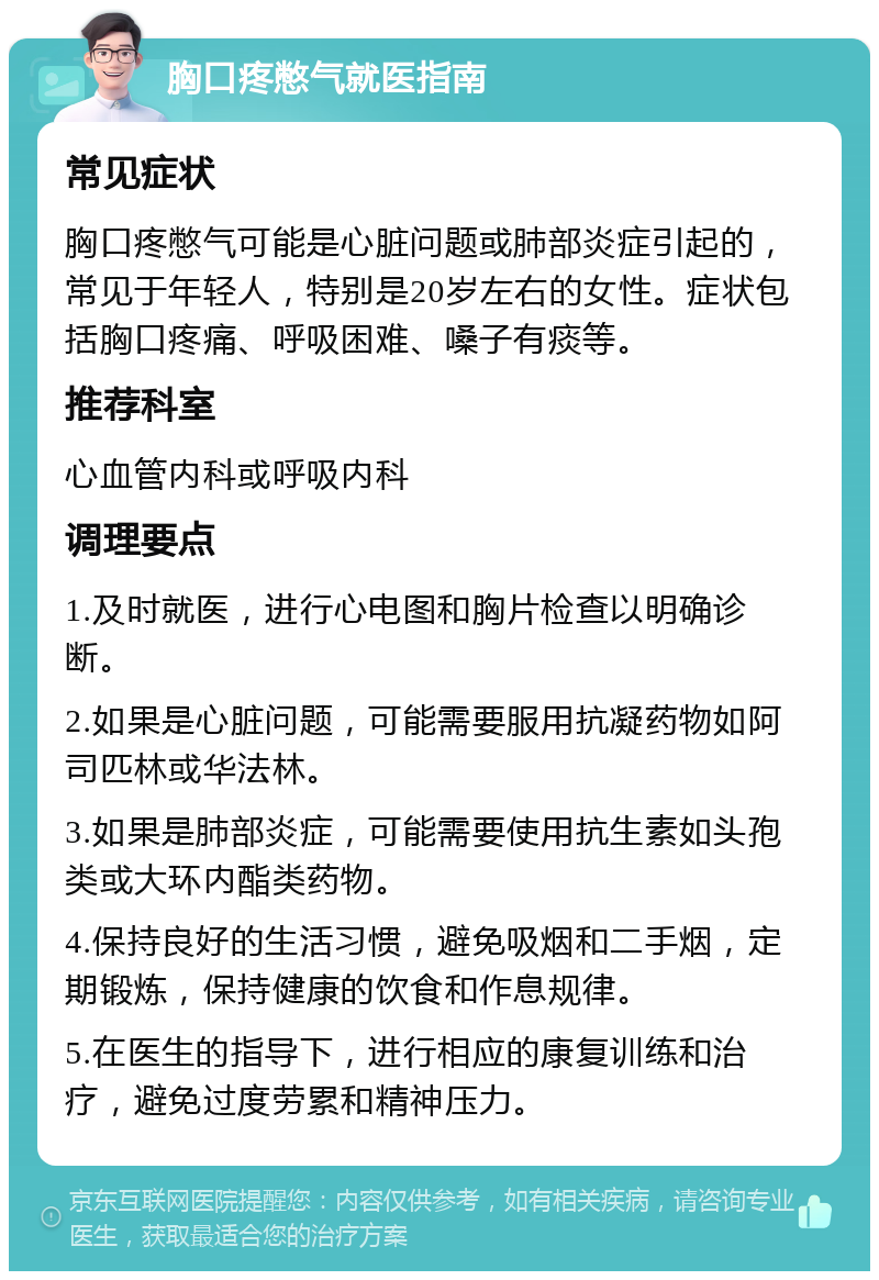 胸口疼憋气就医指南 常见症状 胸口疼憋气可能是心脏问题或肺部炎症引起的，常见于年轻人，特别是20岁左右的女性。症状包括胸口疼痛、呼吸困难、嗓子有痰等。 推荐科室 心血管内科或呼吸内科 调理要点 1.及时就医，进行心电图和胸片检查以明确诊断。 2.如果是心脏问题，可能需要服用抗凝药物如阿司匹林或华法林。 3.如果是肺部炎症，可能需要使用抗生素如头孢类或大环内酯类药物。 4.保持良好的生活习惯，避免吸烟和二手烟，定期锻炼，保持健康的饮食和作息规律。 5.在医生的指导下，进行相应的康复训练和治疗，避免过度劳累和精神压力。