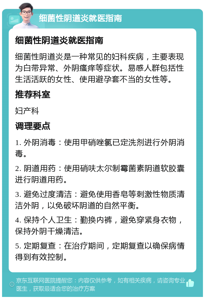 细菌性阴道炎就医指南 细菌性阴道炎就医指南 细菌性阴道炎是一种常见的妇科疾病，主要表现为白带异常、外阴瘙痒等症状。易感人群包括性生活活跃的女性、使用避孕套不当的女性等。 推荐科室 妇产科 调理要点 1. 外阴消毒：使用甲硝唑氯已定洗剂进行外阴消毒。 2. 阴道用药：使用硝呋太尔制霉菌素阴道软胶囊进行阴道用药。 3. 避免过度清洁：避免使用香皂等刺激性物质清洁外阴，以免破坏阴道的自然平衡。 4. 保持个人卫生：勤换内裤，避免穿紧身衣物，保持外阴干燥清洁。 5. 定期复查：在治疗期间，定期复查以确保病情得到有效控制。