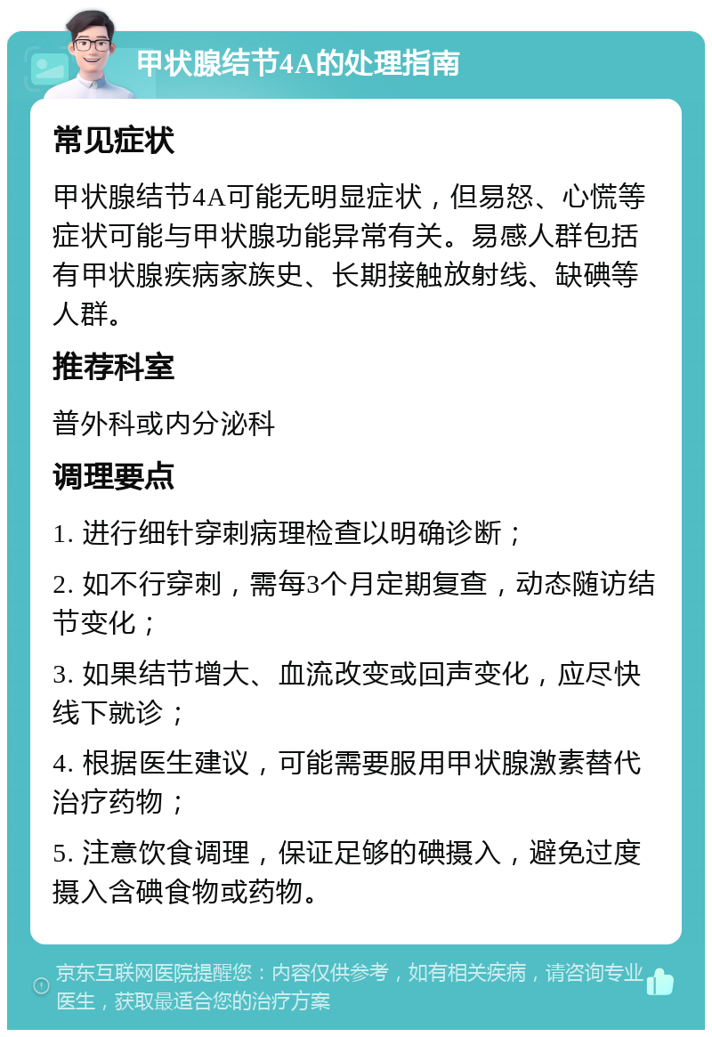 甲状腺结节4A的处理指南 常见症状 甲状腺结节4A可能无明显症状，但易怒、心慌等症状可能与甲状腺功能异常有关。易感人群包括有甲状腺疾病家族史、长期接触放射线、缺碘等人群。 推荐科室 普外科或内分泌科 调理要点 1. 进行细针穿刺病理检查以明确诊断； 2. 如不行穿刺，需每3个月定期复查，动态随访结节变化； 3. 如果结节增大、血流改变或回声变化，应尽快线下就诊； 4. 根据医生建议，可能需要服用甲状腺激素替代治疗药物； 5. 注意饮食调理，保证足够的碘摄入，避免过度摄入含碘食物或药物。