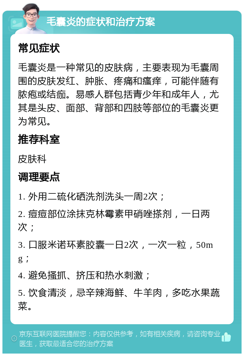 毛囊炎的症状和治疗方案 常见症状 毛囊炎是一种常见的皮肤病，主要表现为毛囊周围的皮肤发红、肿胀、疼痛和瘙痒，可能伴随有脓疱或结痂。易感人群包括青少年和成年人，尤其是头皮、面部、背部和四肢等部位的毛囊炎更为常见。 推荐科室 皮肤科 调理要点 1. 外用二硫化硒洗剂洗头一周2次； 2. 痘痘部位涂抹克林霉素甲硝唑搽剂，一日两次； 3. 口服米诺环素胶囊一日2次，一次一粒，50mg； 4. 避免搔抓、挤压和热水刺激； 5. 饮食清淡，忌辛辣海鲜、牛羊肉，多吃水果蔬菜。