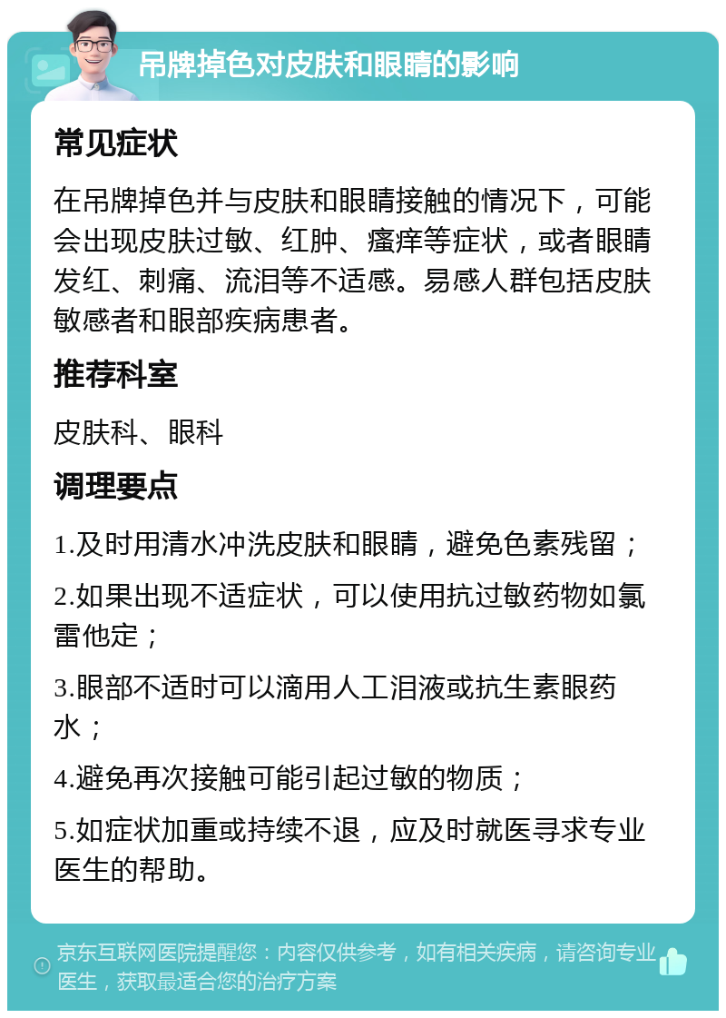 吊牌掉色对皮肤和眼睛的影响 常见症状 在吊牌掉色并与皮肤和眼睛接触的情况下，可能会出现皮肤过敏、红肿、瘙痒等症状，或者眼睛发红、刺痛、流泪等不适感。易感人群包括皮肤敏感者和眼部疾病患者。 推荐科室 皮肤科、眼科 调理要点 1.及时用清水冲洗皮肤和眼睛，避免色素残留； 2.如果出现不适症状，可以使用抗过敏药物如氯雷他定； 3.眼部不适时可以滴用人工泪液或抗生素眼药水； 4.避免再次接触可能引起过敏的物质； 5.如症状加重或持续不退，应及时就医寻求专业医生的帮助。