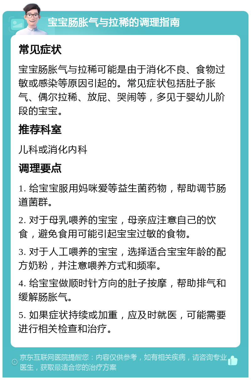 宝宝肠胀气与拉稀的调理指南 常见症状 宝宝肠胀气与拉稀可能是由于消化不良、食物过敏或感染等原因引起的。常见症状包括肚子胀气、偶尔拉稀、放屁、哭闹等，多见于婴幼儿阶段的宝宝。 推荐科室 儿科或消化内科 调理要点 1. 给宝宝服用妈咪爱等益生菌药物，帮助调节肠道菌群。 2. 对于母乳喂养的宝宝，母亲应注意自己的饮食，避免食用可能引起宝宝过敏的食物。 3. 对于人工喂养的宝宝，选择适合宝宝年龄的配方奶粉，并注意喂养方式和频率。 4. 给宝宝做顺时针方向的肚子按摩，帮助排气和缓解肠胀气。 5. 如果症状持续或加重，应及时就医，可能需要进行相关检查和治疗。