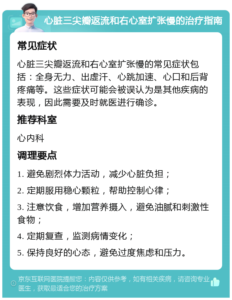 心脏三尖瓣返流和右心室扩张慢的治疗指南 常见症状 心脏三尖瓣返流和右心室扩张慢的常见症状包括：全身无力、出虚汗、心跳加速、心口和后背疼痛等。这些症状可能会被误认为是其他疾病的表现，因此需要及时就医进行确诊。 推荐科室 心内科 调理要点 1. 避免剧烈体力活动，减少心脏负担； 2. 定期服用稳心颗粒，帮助控制心律； 3. 注意饮食，增加营养摄入，避免油腻和刺激性食物； 4. 定期复查，监测病情变化； 5. 保持良好的心态，避免过度焦虑和压力。