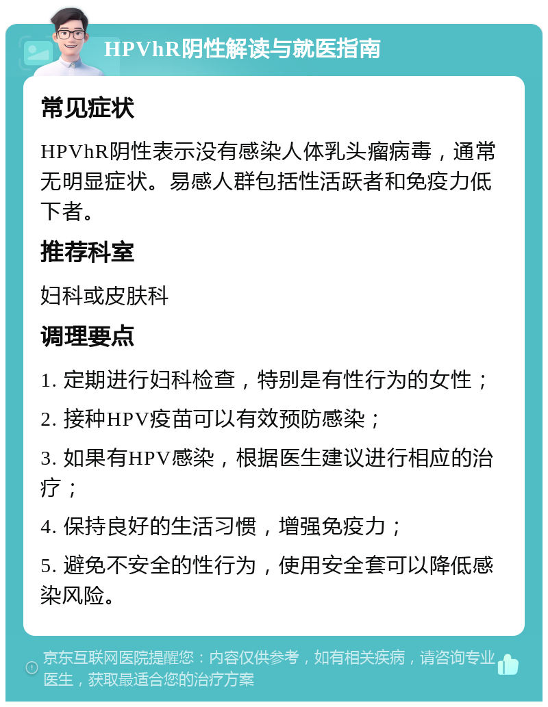 HPVhR阴性解读与就医指南 常见症状 HPVhR阴性表示没有感染人体乳头瘤病毒，通常无明显症状。易感人群包括性活跃者和免疫力低下者。 推荐科室 妇科或皮肤科 调理要点 1. 定期进行妇科检查，特别是有性行为的女性； 2. 接种HPV疫苗可以有效预防感染； 3. 如果有HPV感染，根据医生建议进行相应的治疗； 4. 保持良好的生活习惯，增强免疫力； 5. 避免不安全的性行为，使用安全套可以降低感染风险。