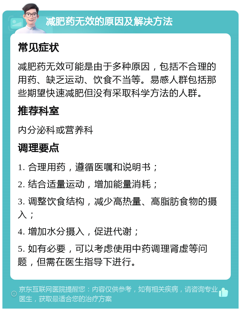 减肥药无效的原因及解决方法 常见症状 减肥药无效可能是由于多种原因，包括不合理的用药、缺乏运动、饮食不当等。易感人群包括那些期望快速减肥但没有采取科学方法的人群。 推荐科室 内分泌科或营养科 调理要点 1. 合理用药，遵循医嘱和说明书； 2. 结合适量运动，增加能量消耗； 3. 调整饮食结构，减少高热量、高脂肪食物的摄入； 4. 增加水分摄入，促进代谢； 5. 如有必要，可以考虑使用中药调理肾虚等问题，但需在医生指导下进行。