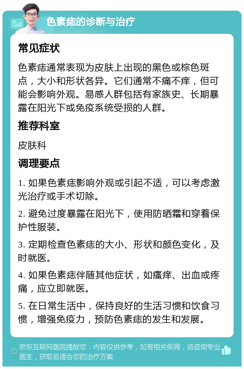 色素痣的诊断与治疗 常见症状 色素痣通常表现为皮肤上出现的黑色或棕色斑点，大小和形状各异。它们通常不痛不痒，但可能会影响外观。易感人群包括有家族史、长期暴露在阳光下或免疫系统受损的人群。 推荐科室 皮肤科 调理要点 1. 如果色素痣影响外观或引起不适，可以考虑激光治疗或手术切除。 2. 避免过度暴露在阳光下，使用防晒霜和穿着保护性服装。 3. 定期检查色素痣的大小、形状和颜色变化，及时就医。 4. 如果色素痣伴随其他症状，如瘙痒、出血或疼痛，应立即就医。 5. 在日常生活中，保持良好的生活习惯和饮食习惯，增强免疫力，预防色素痣的发生和发展。