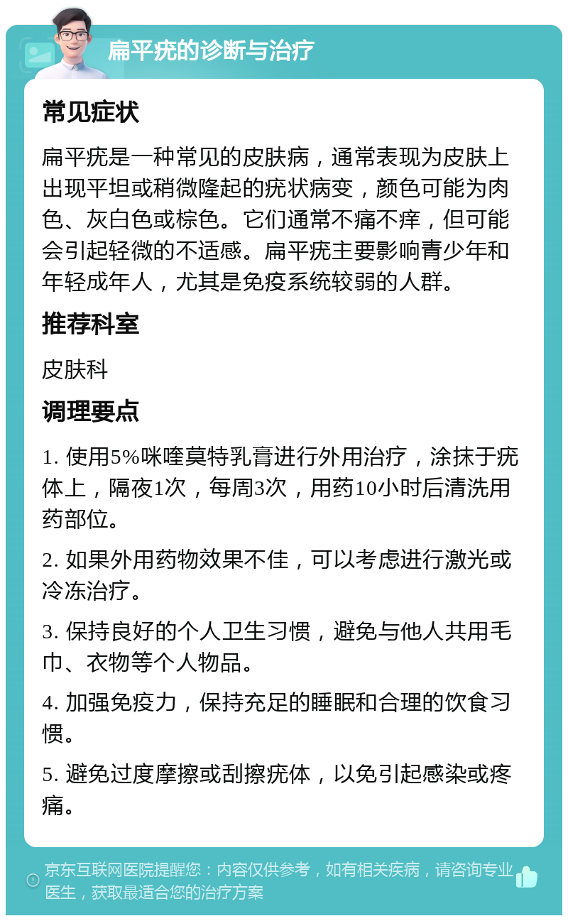 扁平疣的诊断与治疗 常见症状 扁平疣是一种常见的皮肤病，通常表现为皮肤上出现平坦或稍微隆起的疣状病变，颜色可能为肉色、灰白色或棕色。它们通常不痛不痒，但可能会引起轻微的不适感。扁平疣主要影响青少年和年轻成年人，尤其是免疫系统较弱的人群。 推荐科室 皮肤科 调理要点 1. 使用5%咪喹莫特乳膏进行外用治疗，涂抹于疣体上，隔夜1次，每周3次，用药10小时后清洗用药部位。 2. 如果外用药物效果不佳，可以考虑进行激光或冷冻治疗。 3. 保持良好的个人卫生习惯，避免与他人共用毛巾、衣物等个人物品。 4. 加强免疫力，保持充足的睡眠和合理的饮食习惯。 5. 避免过度摩擦或刮擦疣体，以免引起感染或疼痛。