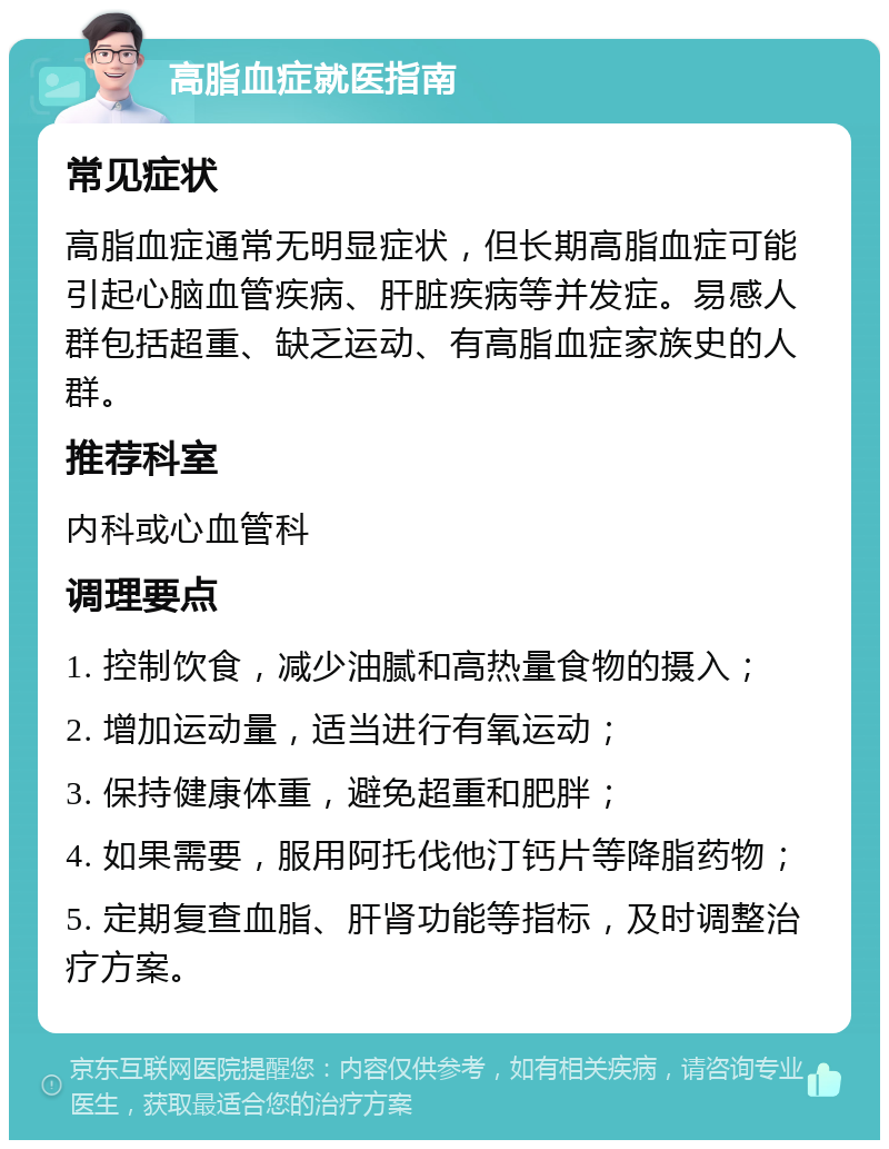 高脂血症就医指南 常见症状 高脂血症通常无明显症状，但长期高脂血症可能引起心脑血管疾病、肝脏疾病等并发症。易感人群包括超重、缺乏运动、有高脂血症家族史的人群。 推荐科室 内科或心血管科 调理要点 1. 控制饮食，减少油腻和高热量食物的摄入； 2. 增加运动量，适当进行有氧运动； 3. 保持健康体重，避免超重和肥胖； 4. 如果需要，服用阿托伐他汀钙片等降脂药物； 5. 定期复查血脂、肝肾功能等指标，及时调整治疗方案。