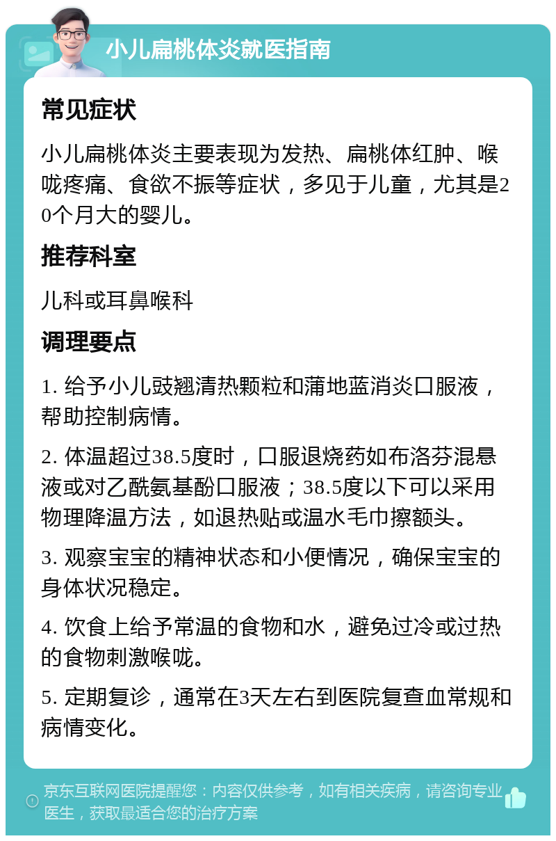 小儿扁桃体炎就医指南 常见症状 小儿扁桃体炎主要表现为发热、扁桃体红肿、喉咙疼痛、食欲不振等症状，多见于儿童，尤其是20个月大的婴儿。 推荐科室 儿科或耳鼻喉科 调理要点 1. 给予小儿豉翘清热颗粒和蒲地蓝消炎口服液，帮助控制病情。 2. 体温超过38.5度时，口服退烧药如布洛芬混悬液或对乙酰氨基酚口服液；38.5度以下可以采用物理降温方法，如退热贴或温水毛巾擦额头。 3. 观察宝宝的精神状态和小便情况，确保宝宝的身体状况稳定。 4. 饮食上给予常温的食物和水，避免过冷或过热的食物刺激喉咙。 5. 定期复诊，通常在3天左右到医院复查血常规和病情变化。