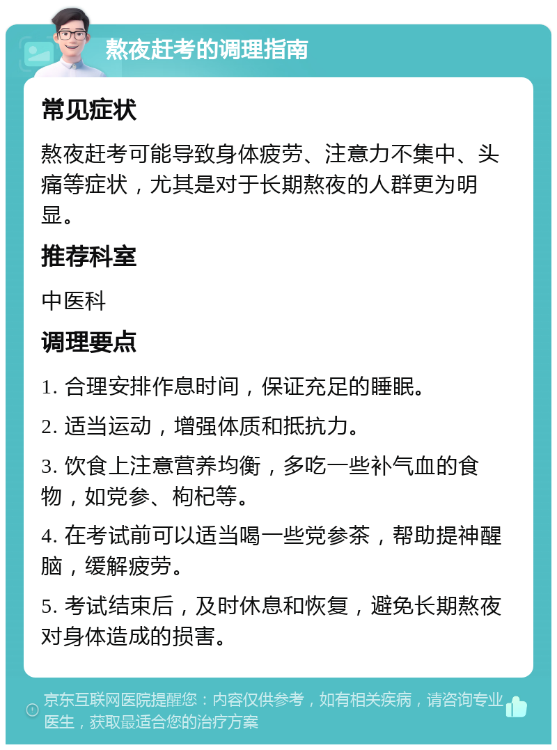 熬夜赶考的调理指南 常见症状 熬夜赶考可能导致身体疲劳、注意力不集中、头痛等症状，尤其是对于长期熬夜的人群更为明显。 推荐科室 中医科 调理要点 1. 合理安排作息时间，保证充足的睡眠。 2. 适当运动，增强体质和抵抗力。 3. 饮食上注意营养均衡，多吃一些补气血的食物，如党参、枸杞等。 4. 在考试前可以适当喝一些党参茶，帮助提神醒脑，缓解疲劳。 5. 考试结束后，及时休息和恢复，避免长期熬夜对身体造成的损害。