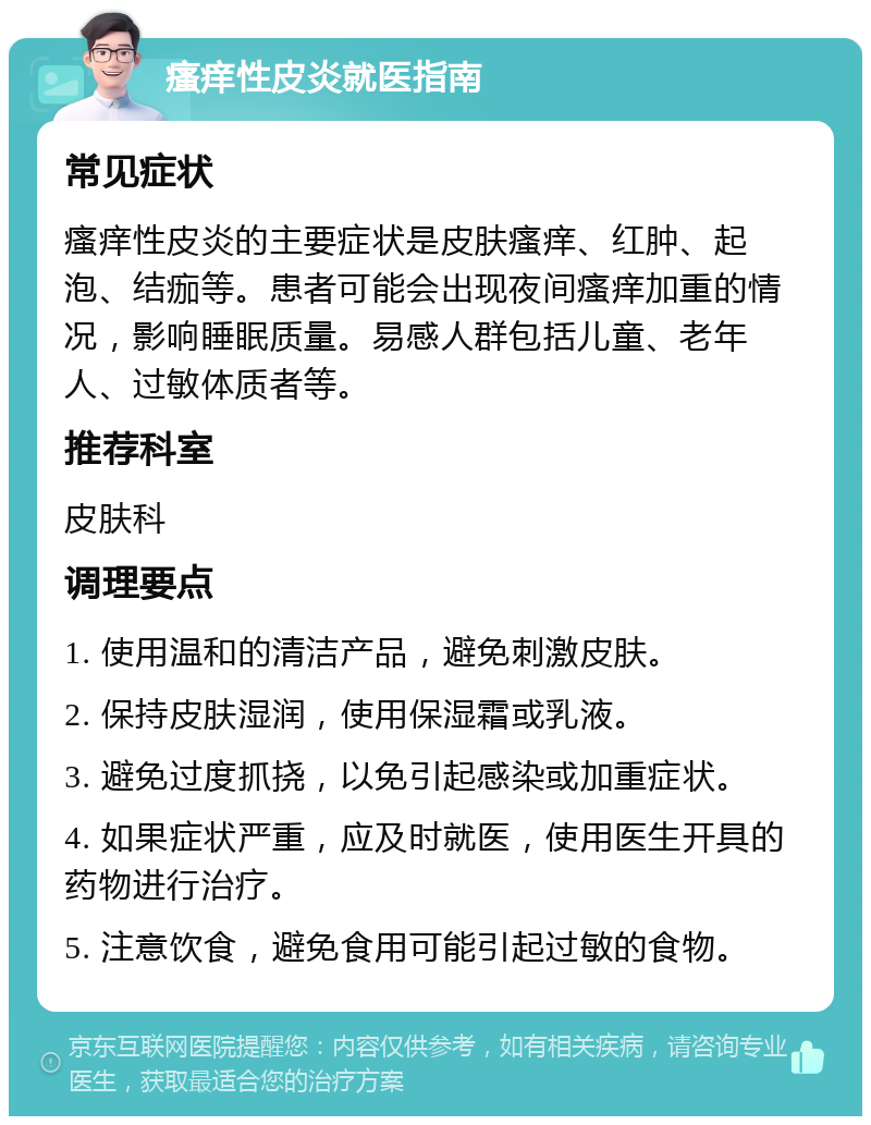 瘙痒性皮炎就医指南 常见症状 瘙痒性皮炎的主要症状是皮肤瘙痒、红肿、起泡、结痂等。患者可能会出现夜间瘙痒加重的情况，影响睡眠质量。易感人群包括儿童、老年人、过敏体质者等。 推荐科室 皮肤科 调理要点 1. 使用温和的清洁产品，避免刺激皮肤。 2. 保持皮肤湿润，使用保湿霜或乳液。 3. 避免过度抓挠，以免引起感染或加重症状。 4. 如果症状严重，应及时就医，使用医生开具的药物进行治疗。 5. 注意饮食，避免食用可能引起过敏的食物。