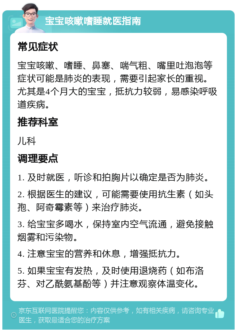 宝宝咳嗽嗜睡就医指南 常见症状 宝宝咳嗽、嗜睡、鼻塞、喘气粗、嘴里吐泡泡等症状可能是肺炎的表现，需要引起家长的重视。尤其是4个月大的宝宝，抵抗力较弱，易感染呼吸道疾病。 推荐科室 儿科 调理要点 1. 及时就医，听诊和拍胸片以确定是否为肺炎。 2. 根据医生的建议，可能需要使用抗生素（如头孢、阿奇霉素等）来治疗肺炎。 3. 给宝宝多喝水，保持室内空气流通，避免接触烟雾和污染物。 4. 注意宝宝的营养和休息，增强抵抗力。 5. 如果宝宝有发热，及时使用退烧药（如布洛芬、对乙酰氨基酚等）并注意观察体温变化。