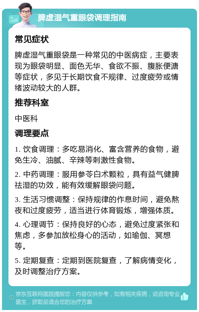 脾虚湿气重眼袋调理指南 常见症状 脾虚湿气重眼袋是一种常见的中医病症，主要表现为眼袋明显、面色无华、食欲不振、腹胀便溏等症状，多见于长期饮食不规律、过度疲劳或情绪波动较大的人群。 推荐科室 中医科 调理要点 1. 饮食调理：多吃易消化、富含营养的食物，避免生冷、油腻、辛辣等刺激性食物。 2. 中药调理：服用参苓白术颗粒，具有益气健脾祛湿的功效，能有效缓解眼袋问题。 3. 生活习惯调整：保持规律的作息时间，避免熬夜和过度疲劳，适当进行体育锻炼，增强体质。 4. 心理调节：保持良好的心态，避免过度紧张和焦虑，多参加放松身心的活动，如瑜伽、冥想等。 5. 定期复查：定期到医院复查，了解病情变化，及时调整治疗方案。