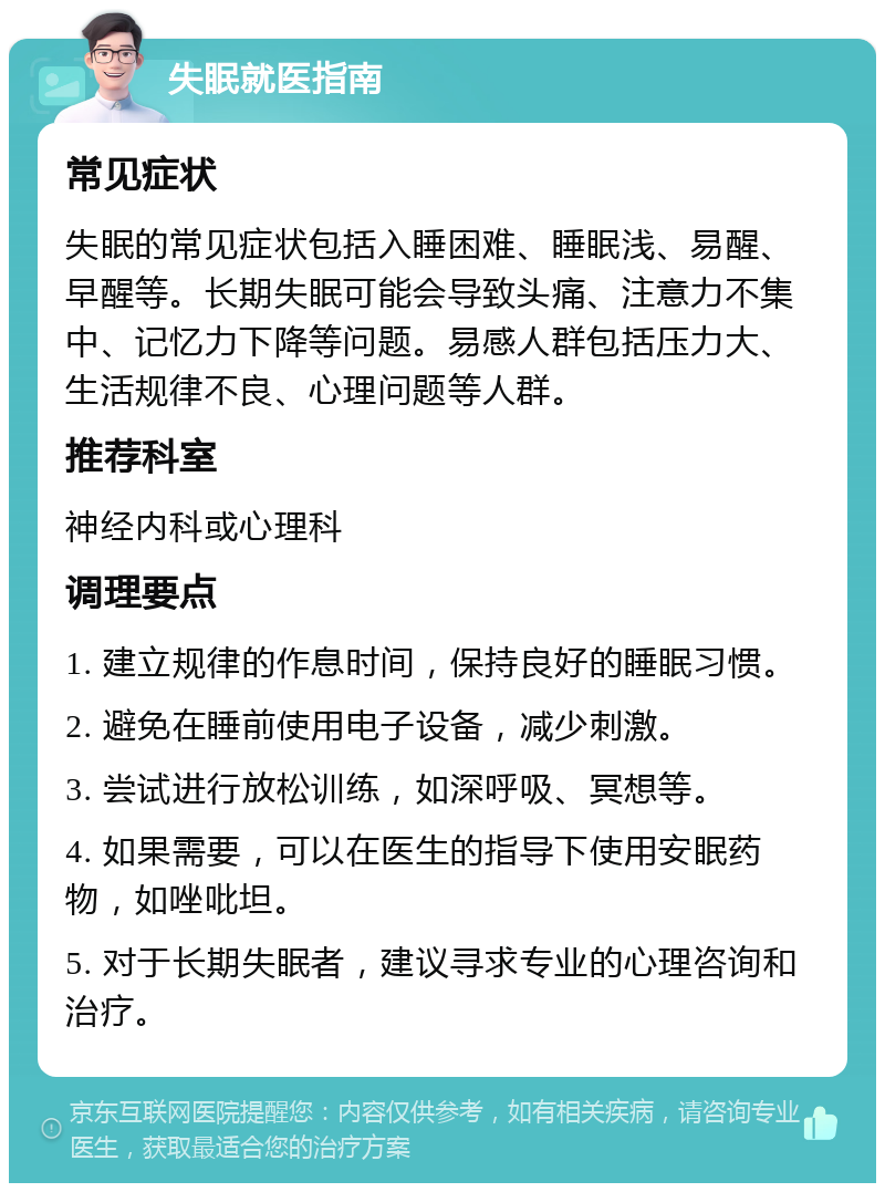 失眠就医指南 常见症状 失眠的常见症状包括入睡困难、睡眠浅、易醒、早醒等。长期失眠可能会导致头痛、注意力不集中、记忆力下降等问题。易感人群包括压力大、生活规律不良、心理问题等人群。 推荐科室 神经内科或心理科 调理要点 1. 建立规律的作息时间，保持良好的睡眠习惯。 2. 避免在睡前使用电子设备，减少刺激。 3. 尝试进行放松训练，如深呼吸、冥想等。 4. 如果需要，可以在医生的指导下使用安眠药物，如唑吡坦。 5. 对于长期失眠者，建议寻求专业的心理咨询和治疗。