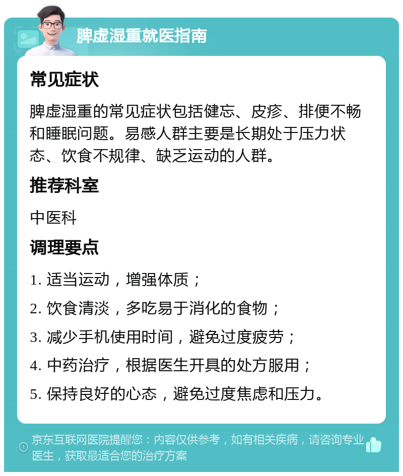 脾虚湿重就医指南 常见症状 脾虚湿重的常见症状包括健忘、皮疹、排便不畅和睡眠问题。易感人群主要是长期处于压力状态、饮食不规律、缺乏运动的人群。 推荐科室 中医科 调理要点 1. 适当运动，增强体质； 2. 饮食清淡，多吃易于消化的食物； 3. 减少手机使用时间，避免过度疲劳； 4. 中药治疗，根据医生开具的处方服用； 5. 保持良好的心态，避免过度焦虑和压力。