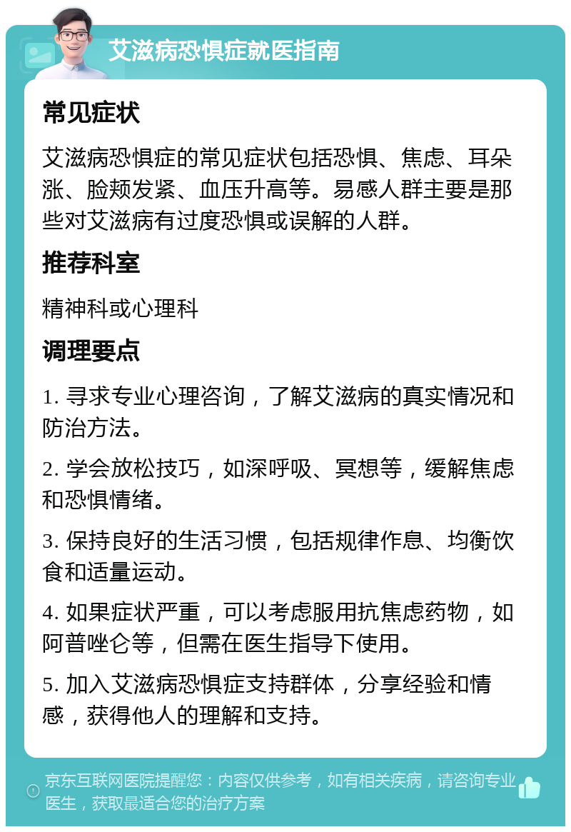 艾滋病恐惧症就医指南 常见症状 艾滋病恐惧症的常见症状包括恐惧、焦虑、耳朵涨、脸颊发紧、血压升高等。易感人群主要是那些对艾滋病有过度恐惧或误解的人群。 推荐科室 精神科或心理科 调理要点 1. 寻求专业心理咨询，了解艾滋病的真实情况和防治方法。 2. 学会放松技巧，如深呼吸、冥想等，缓解焦虑和恐惧情绪。 3. 保持良好的生活习惯，包括规律作息、均衡饮食和适量运动。 4. 如果症状严重，可以考虑服用抗焦虑药物，如阿普唑仑等，但需在医生指导下使用。 5. 加入艾滋病恐惧症支持群体，分享经验和情感，获得他人的理解和支持。