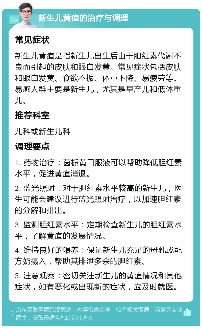 新生儿黄疸的治疗与调理 常见症状 新生儿黄疸是指新生儿出生后由于胆红素代谢不良而引起的皮肤和眼白发黄。常见症状包括皮肤和眼白发黄、食欲不振、体重下降、易疲劳等。易感人群主要是新生儿，尤其是早产儿和低体重儿。 推荐科室 儿科或新生儿科 调理要点 1. 药物治疗：茵栀黄口服液可以帮助降低胆红素水平，促进黄疸消退。 2. 蓝光照射：对于胆红素水平较高的新生儿，医生可能会建议进行蓝光照射治疗，以加速胆红素的分解和排出。 3. 监测胆红素水平：定期检查新生儿的胆红素水平，了解黄疸的发展情况。 4. 维持良好的喂养：保证新生儿充足的母乳或配方奶摄入，帮助其排泄多余的胆红素。 5. 注意观察：密切关注新生儿的黄疸情况和其他症状，如有恶化或出现新的症状，应及时就医。