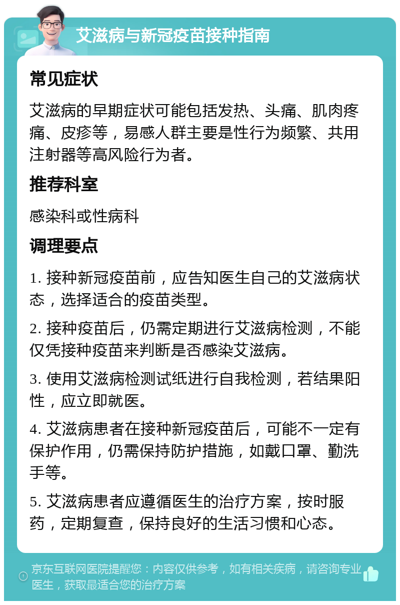 艾滋病与新冠疫苗接种指南 常见症状 艾滋病的早期症状可能包括发热、头痛、肌肉疼痛、皮疹等，易感人群主要是性行为频繁、共用注射器等高风险行为者。 推荐科室 感染科或性病科 调理要点 1. 接种新冠疫苗前，应告知医生自己的艾滋病状态，选择适合的疫苗类型。 2. 接种疫苗后，仍需定期进行艾滋病检测，不能仅凭接种疫苗来判断是否感染艾滋病。 3. 使用艾滋病检测试纸进行自我检测，若结果阳性，应立即就医。 4. 艾滋病患者在接种新冠疫苗后，可能不一定有保护作用，仍需保持防护措施，如戴口罩、勤洗手等。 5. 艾滋病患者应遵循医生的治疗方案，按时服药，定期复查，保持良好的生活习惯和心态。