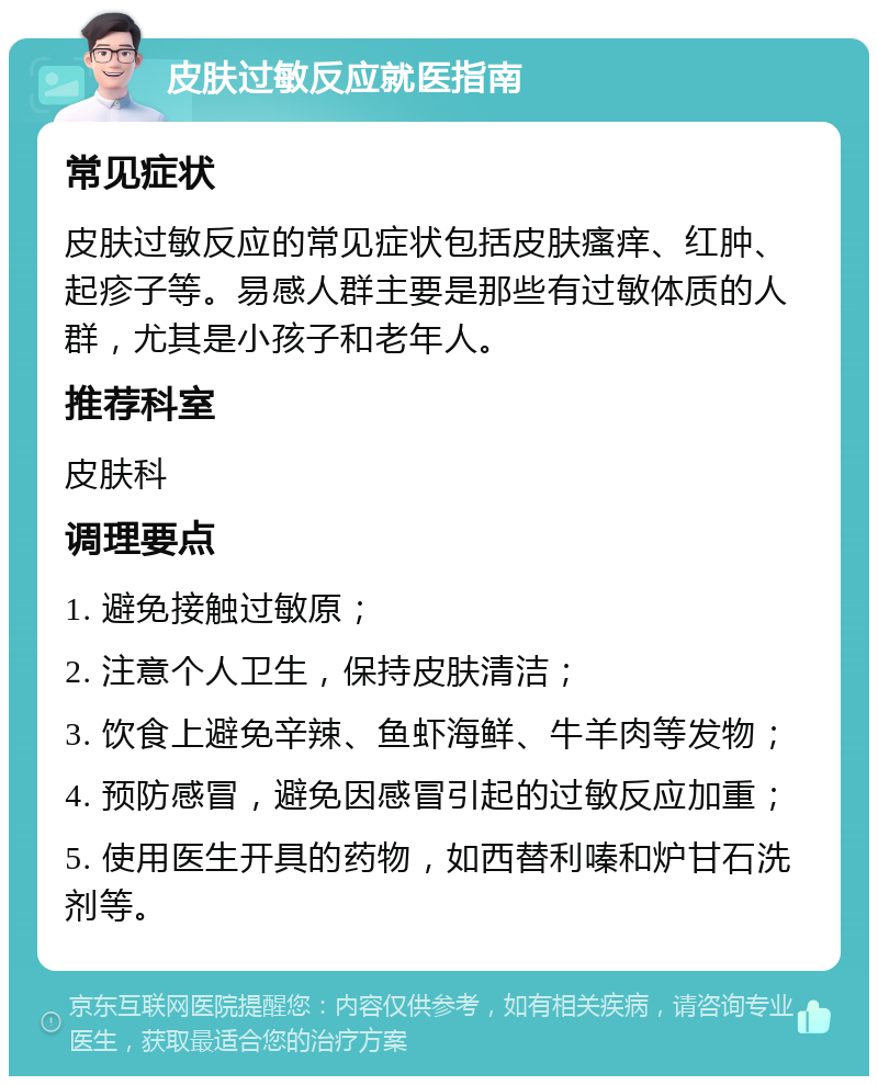 皮肤过敏反应就医指南 常见症状 皮肤过敏反应的常见症状包括皮肤瘙痒、红肿、起疹子等。易感人群主要是那些有过敏体质的人群，尤其是小孩子和老年人。 推荐科室 皮肤科 调理要点 1. 避免接触过敏原； 2. 注意个人卫生，保持皮肤清洁； 3. 饮食上避免辛辣、鱼虾海鲜、牛羊肉等发物； 4. 预防感冒，避免因感冒引起的过敏反应加重； 5. 使用医生开具的药物，如西替利嗪和炉甘石洗剂等。