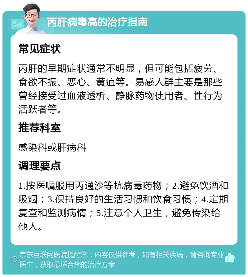 丙肝病毒高的治疗指南 常见症状 丙肝的早期症状通常不明显，但可能包括疲劳、食欲不振、恶心、黄疸等。易感人群主要是那些曾经接受过血液透析、静脉药物使用者、性行为活跃者等。 推荐科室 感染科或肝病科 调理要点 1.按医嘱服用丙通沙等抗病毒药物；2.避免饮酒和吸烟；3.保持良好的生活习惯和饮食习惯；4.定期复查和监测病情；5.注意个人卫生，避免传染给他人。