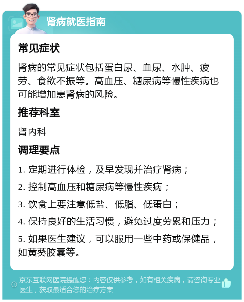 肾病就医指南 常见症状 肾病的常见症状包括蛋白尿、血尿、水肿、疲劳、食欲不振等。高血压、糖尿病等慢性疾病也可能增加患肾病的风险。 推荐科室 肾内科 调理要点 1. 定期进行体检，及早发现并治疗肾病； 2. 控制高血压和糖尿病等慢性疾病； 3. 饮食上要注意低盐、低脂、低蛋白； 4. 保持良好的生活习惯，避免过度劳累和压力； 5. 如果医生建议，可以服用一些中药或保健品，如黄葵胶囊等。